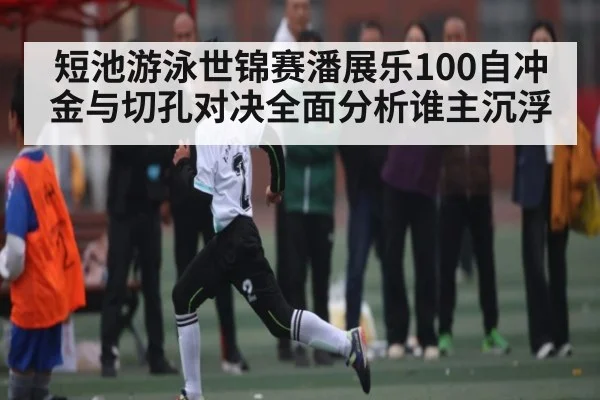 短池游泳世锦赛潘展乐100自冲金与切孔对决全面分析谁主沉浮 | kaiyun