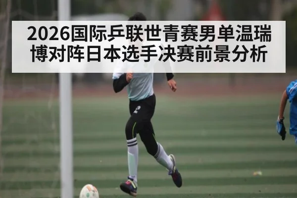 2026国际乒联世青赛男单温瑞博对阵日本选手决赛前景分析 | kaiyun